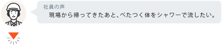 現場から帰ってきたあと、べたつく体をシャワーで流したい。