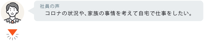コロナの状況や、家族の事情を考えて自宅で仕事をしたい。